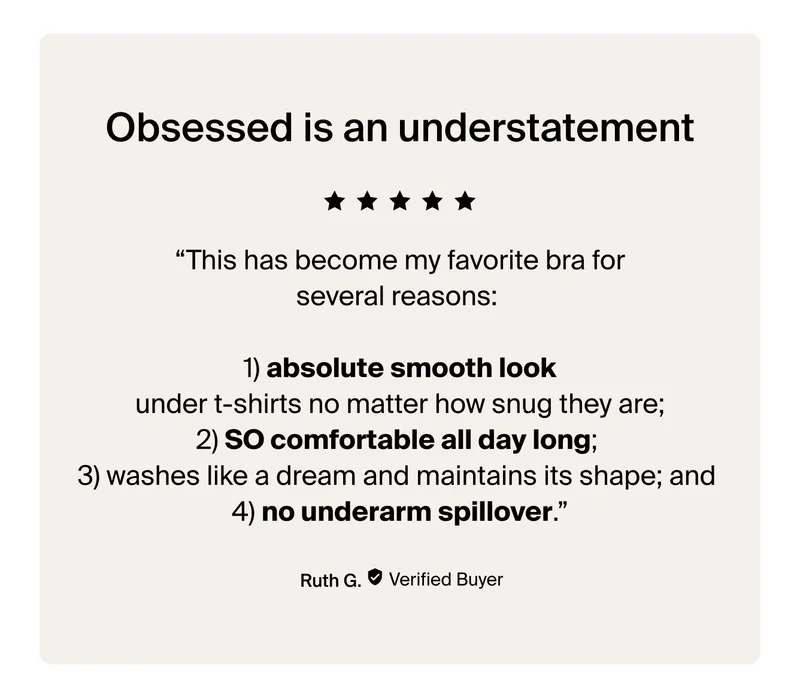 Obsessed is an understatement. "This has become my favorite bra for several reasons: 1) absolute smooth look under t-shirts no matter how snug they are."