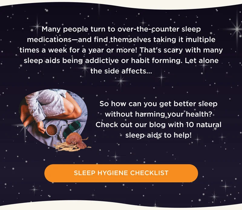 Many people turn to over-the-counter sleep medications--and find themselves taking it multiple times a week for a year or more! That's scary with many sleep aids being addictive or habit forming. Let alone the side effects... So how can you get better sleep without harming your health? Check out our blog with 10 natural sleep aids to help! - SLEEP HYGIENE CHECKLIST