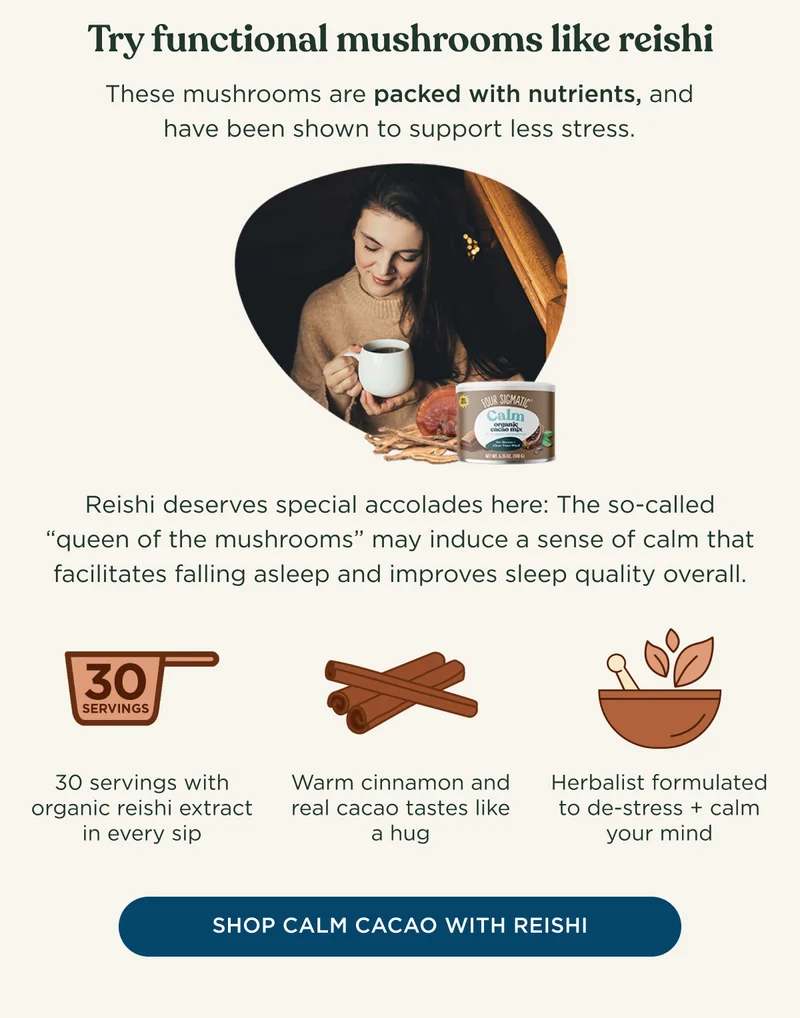 Try functional mushrooms like reishi - These mushrooms are packed with nutrients, and have been shown to support less stress. Reishi deserves special accolades here: The so-called 'queen of the mushrooms' may induce a sense of calm that facilitates falling asleep and improves sleep quality overall. - 30 servings with organic reishi extract in every sip - Warm cinnamon and real cacao tastes like a hug - Herbalist formulated to de-stress + calm your mind - SHOP CALM CACAO WITH REISHI