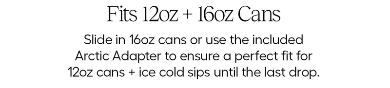Fits 12oz + 16oz cans. Slide in 16oz cans or use the included Arctic Adapter to ensure a perfect fit for 12oz cans.