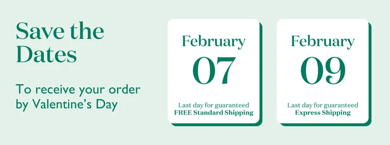 To receive your order by Valentine's Day, order by February 7 with Free Standard Shipping, or by February 9 with Express Shipping.