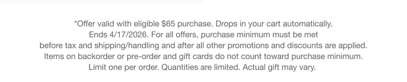 *Offer valid with eligible $65 purchase.&nbsp;Drops&nbsp;in your cart automatically. Ends 4/17/2026. For all offers, purchase minimum must be met before tax and shipping/handling and after all other promotions and discounts are applied. Items on backorder or pre-order and gift cards do not count toward purchase minimum. Limit one per order. Quantities are limited. Actual&nbsp;gift&nbsp;may vary.