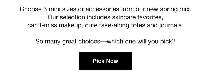 Choose 3 mini sizes or accessories from our new spring mix. Our selection includes skincare favorites, can't-miss makeup, cute take-along totes and journals. | So many great choices—which one will you pick? | Pick Now