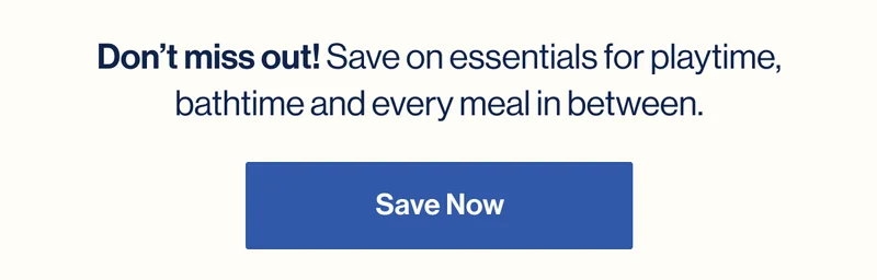 Don’t miss out! Save on essentials for playtime, bathtime and every meal in between. SAVE NOW