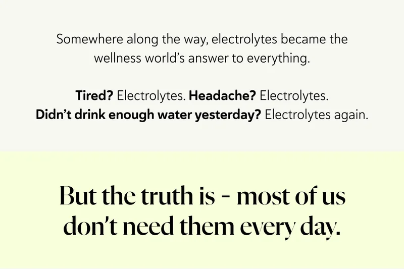 Somewhere along the way, electrolytes became the wellness world’s answer to everything. Tired? Electrolytes. Headache? Electrolytes. Didn’t drink enough water yesterday? Electrolytes again. But the truth is – most of us don’t need them every day.