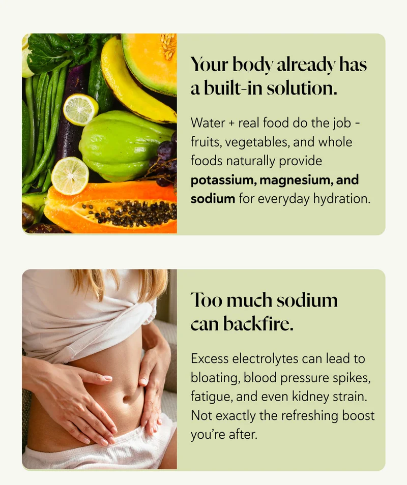 Your body already has a built-in solution.  Water + real food do the job – fruits, vegetables, and whole foods naturally provide potassium, magnesium, and sodium for everyday hydration. Too much sodium can backfire. Excess electrolytes can lead to bloating, blood pressure spikes, fatigue, and even kidney strain. Not exactly the refreshing boost you’re after.