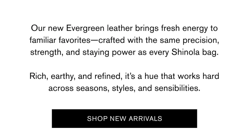 Our new Evergreen leather brings fresh energy to familiar favorites—crafted with the same precision, strength, and staying power as every Shinola bag.  Rich, earthy, and refined, it’s a hue that works hard across seasons, styles, and sensibilities. | SHOP NEW ARRIVALS