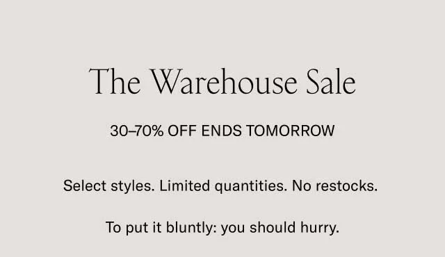 The Warehouse Sale 30-70% OFF ENDS TOMORROW. Selected styles.Limited quantities. No restocks. To put it bluntly: you should hurry.. We're making room for new shoes in our warehouse. The finest handcrafted Italian footwear is now 30-70% off. Go wild.