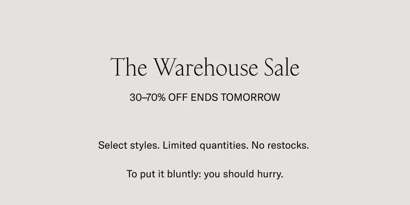 The Warehouse Sale 30-70% OFF ENDS TOMORROW. Selected styles.Limited quantities. No restocks. To put it bluntly: you should hurry.. We're making room for new shoes in our warehouse. The finest handcrafted Italian footwear is now 30-70% off. Go wild.