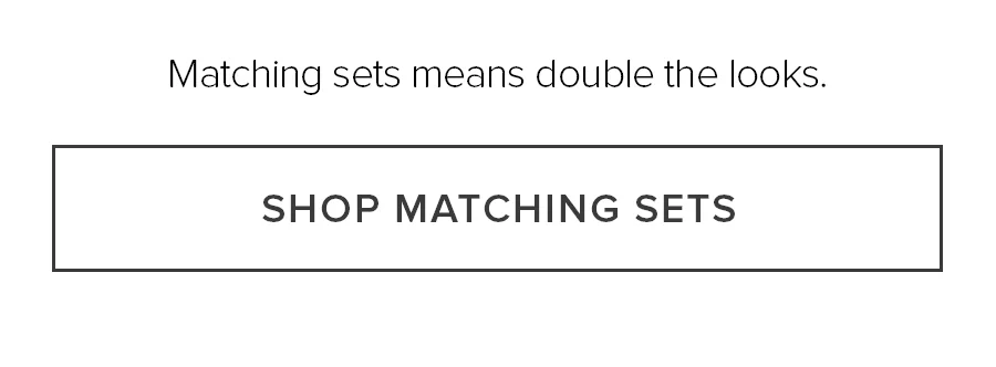 Matching sets means double the looks. SHOP MATCHING SETS