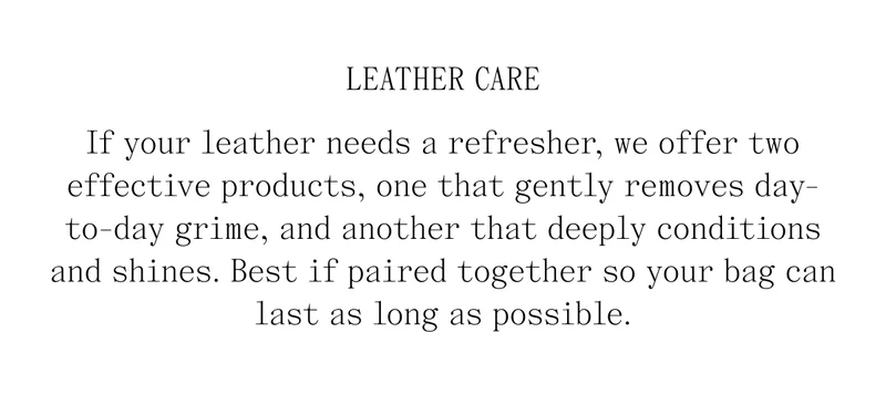 Leather Care If your leather needs a refresher, we offer two effective products, one that gently removes day-to-day grime, and another that deeply conditions and shines. Best if paired together so your bag can last as long as possible.