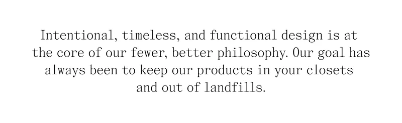 Intentional, timeless, and functional design is at the core of our fewer, better philosophy. Our goal has always been to keep our products in your closets and out of landfills.