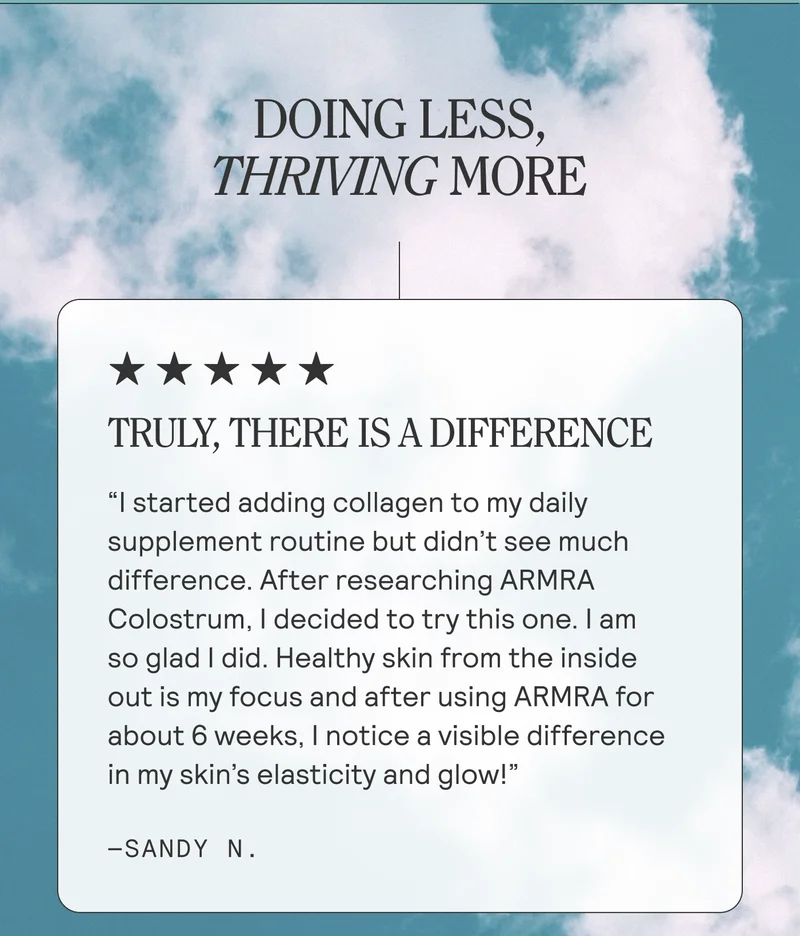DOING LESS, THRIVING MORE. TRULY, THERE IS A DIFFERENCE "I started adding collagen to my daily supplement routine but didn't see much difference. After researching ARMRA Colostrum, I decided to try this one. I am so glad I did. Healthy skin from the inside out is my focus and after using ARMRA for about 6 weeks, I notice a visible difference in my skin's elasticity and glow!" -SANDY N.