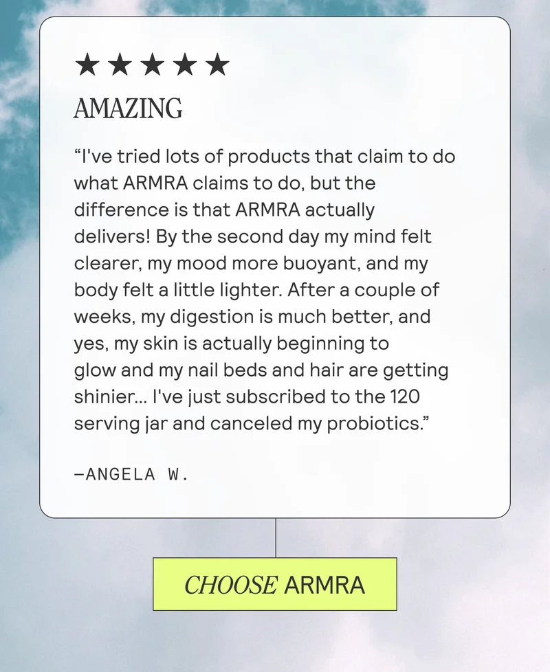 AMAZING "I've tried lots of products that claim to do what ARMRA claims to do, but the difference is that ARMRA actually delivers! By the second day my mind felt clearer, my mood more buoyant, and my body felt a little lighter. After a couple of weeks, my digestion is much better, and yes, my skin is actually beginning to glow and my nail beds and hair are getting shinier... I've just subscribed to the 120 serving jar and canceled my probiotics -ANGELA W
