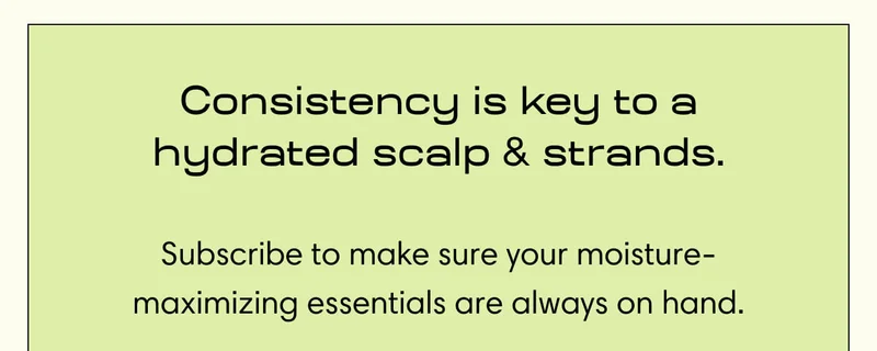Consistency is key to a hydrated scalp & strands. Subscribe to make sure your moisture-maximizing essentials are always on hand.