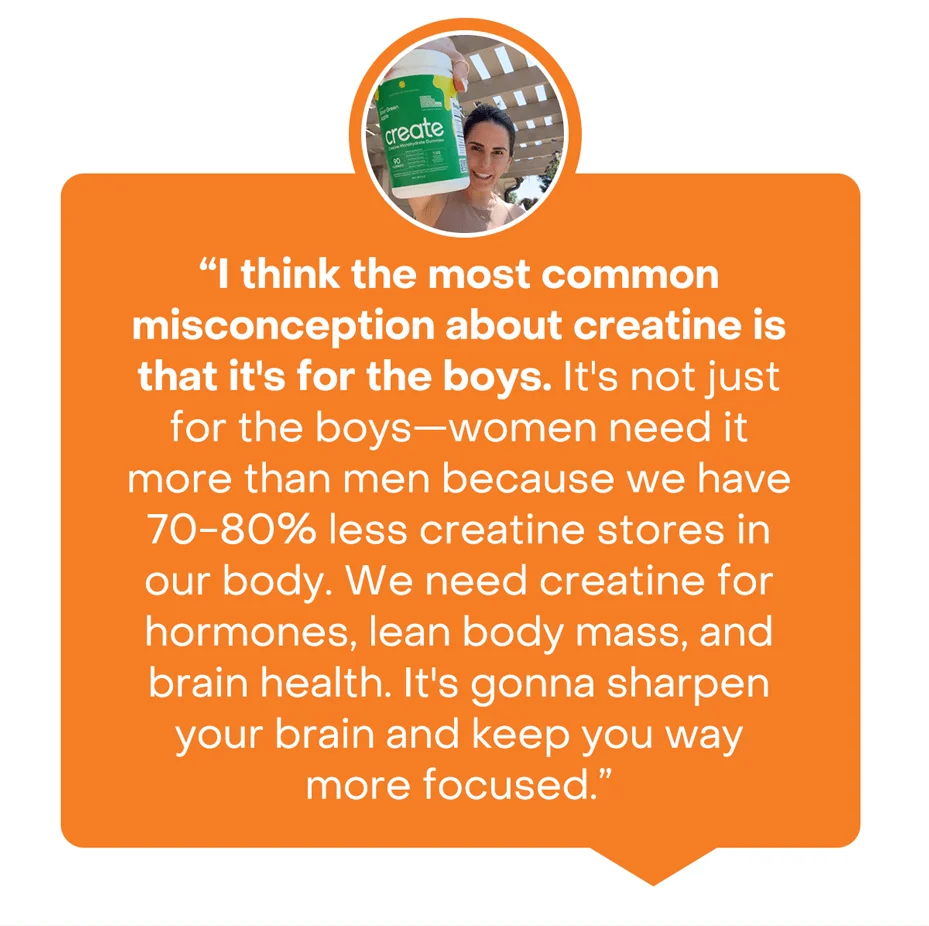 I think the most common misconception about creatine is that it's for the boys. It's not just for the boys—women need it more than men because we have 70-80% less creatine stores in our body. We need creatine for hormones, lean body mass, and brain health. It's gonna sharpen your brain and keep you way more focused.