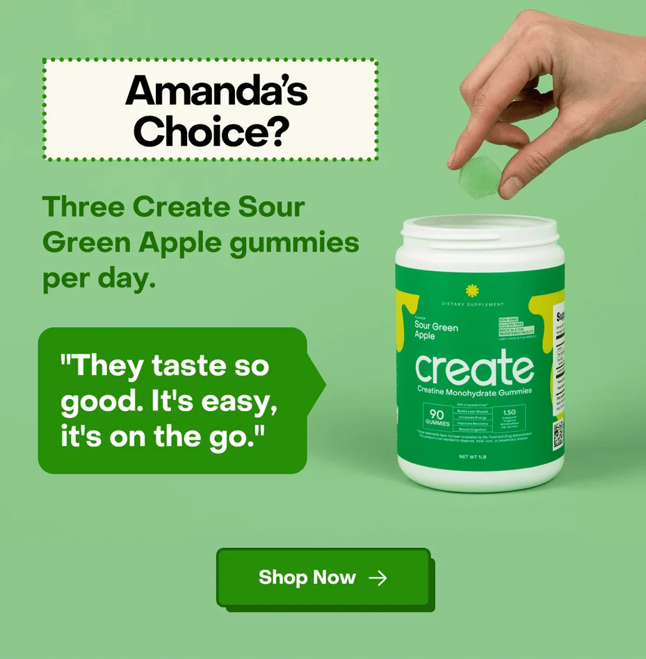 Amanda's Choice? Three Create Sour Green Apple gummies per day. "They taste so good. It's easy, it's on the go." Find your creatine routine.