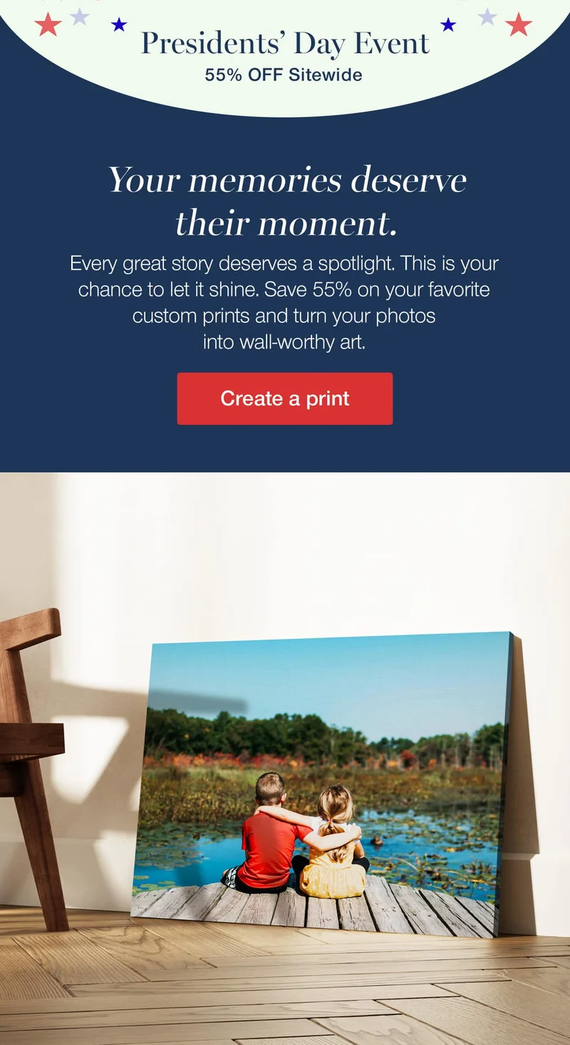 Presidents' Day Event. 55% off sitewide. Your memories deserve their moment. Every great story deserves a spotlight. This is your chance to let it shine. Save 55% on your favorite custom prints and turn your photos into wall-worthy art.