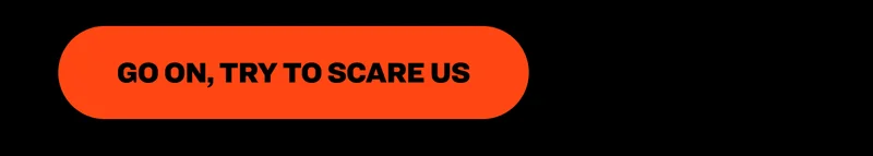 Go on, try to scare us