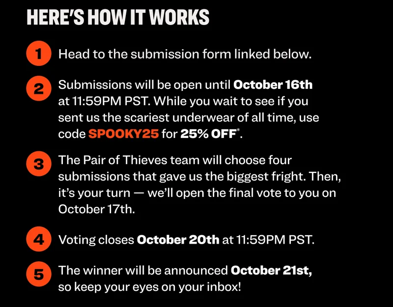 Here's how it works: 1. Head to the submission form 2. Submissions will be open until October 6th at 11:59PM. While you wait to see if you sent us the scariest underwear of all time, use code discount code for 25% OFF (exclusions apply). 3. The Pair of Thieves team will select the four submissions that made us jump the highest. Then we'll send them to you to make the final call. 4. Voting closes October 20th at 11:59PM PST. 5. The $100 winner will be announced October 21st, so keep your eyes on your inbox!