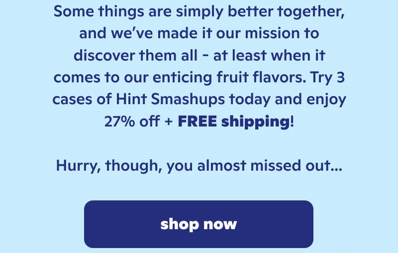 Some things are better together and we've made it our mission to discover them all. Try 3 cases of Hint Smashups today and enjoy 27% off plus free shipping. Hurry though, you almost missed out.