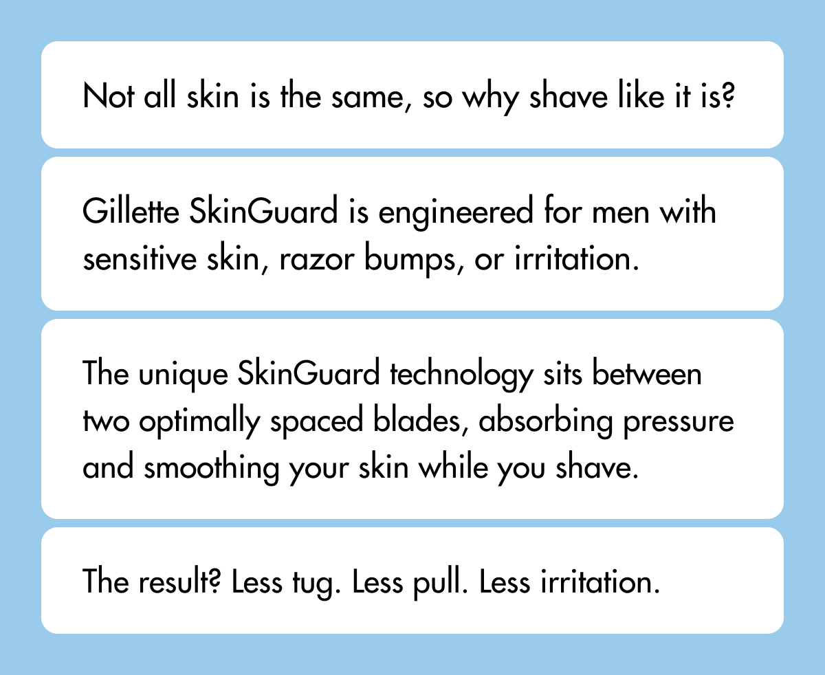 Not all skin is the same, so why shave like it is? Gillette SkinGuard is engineered for men with sensitive skin, razor bumps, or irritation. The unique SkinGuard technology sits between two optimally spaced blades, absorbing pressure and smoothing your skin while you shave. The result? Less tug. Less pull. Less irritation.