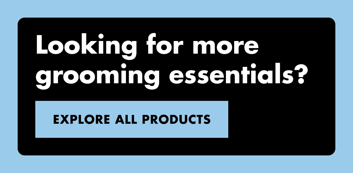 Looking for more grooming essentials? EXPLORE ALL PRODUCTS