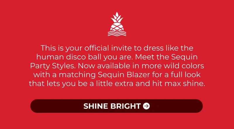 This is your official invite to dress like the human disco ball you are. Meet the Sequin Party Styles. Now available in more wild colors with a matching Sequin Blazer for a full look that lets you be a little extra and hit max shine.