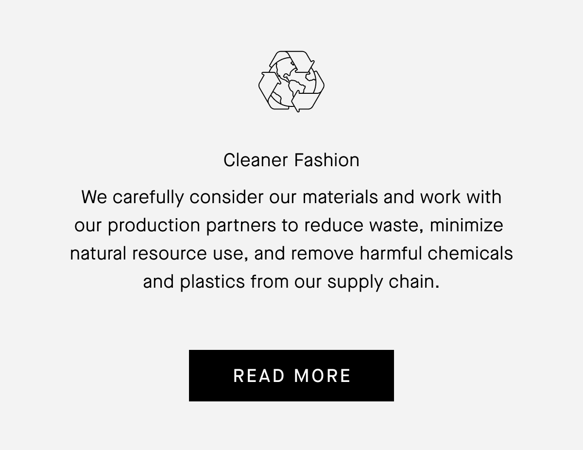 Cleaner Fashion We carefully consider our materials and work with our production partners to reduce waste, minimize natural resource use, and remove harmful chemicals and plastics from our supply chain. [READ MORE]