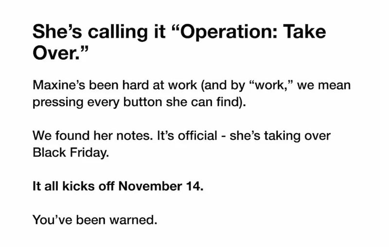 She’s calling it “Operation: Take Over.” Maxine’s been hard at work (and by “work,” we mean pressing every button she can find).  We found her notes. It’s official - she’s taking over Black Friday.  It all kicks off November 14.  You’ve been warned.