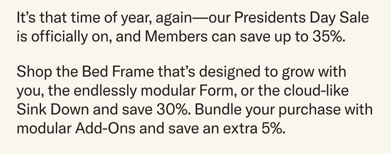 It’s that time of year, again—our Presidents Day Sale is officially on, and Members can save up to 35%. Shop the Bed Frame that’s designed to grow with you, the endlessly modular Form, or the cloud-like Sink Down and save 30%. Bundle your purchase with modular Add-Ons and save an extra 5%.
