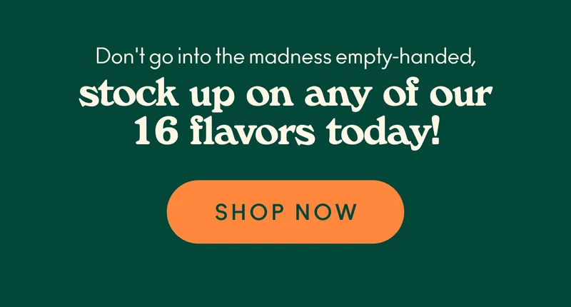 Don't go into the madness empty-handed, and stock up on any of our 16 flavors today!
