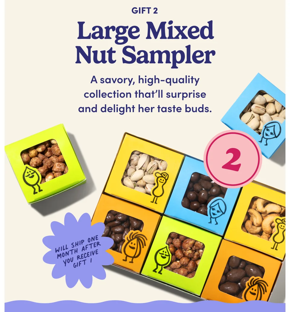 Gift 2: Large Mixed Nut Sampler Will ship one month after you receive Gift 1 A savory, high-quality collection that’ll surprise and delight her taste buds.