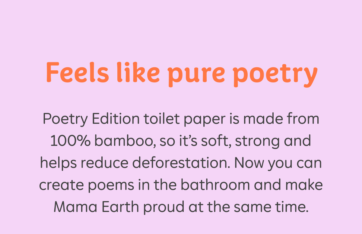 Feels like pure poetry. Poetry Edition toilet paper is made from 100% bamboo, so it's soft, strong and helps reduce deforestation. Now you can create poems in the bathroom and make Mama Earth proud at the same time.