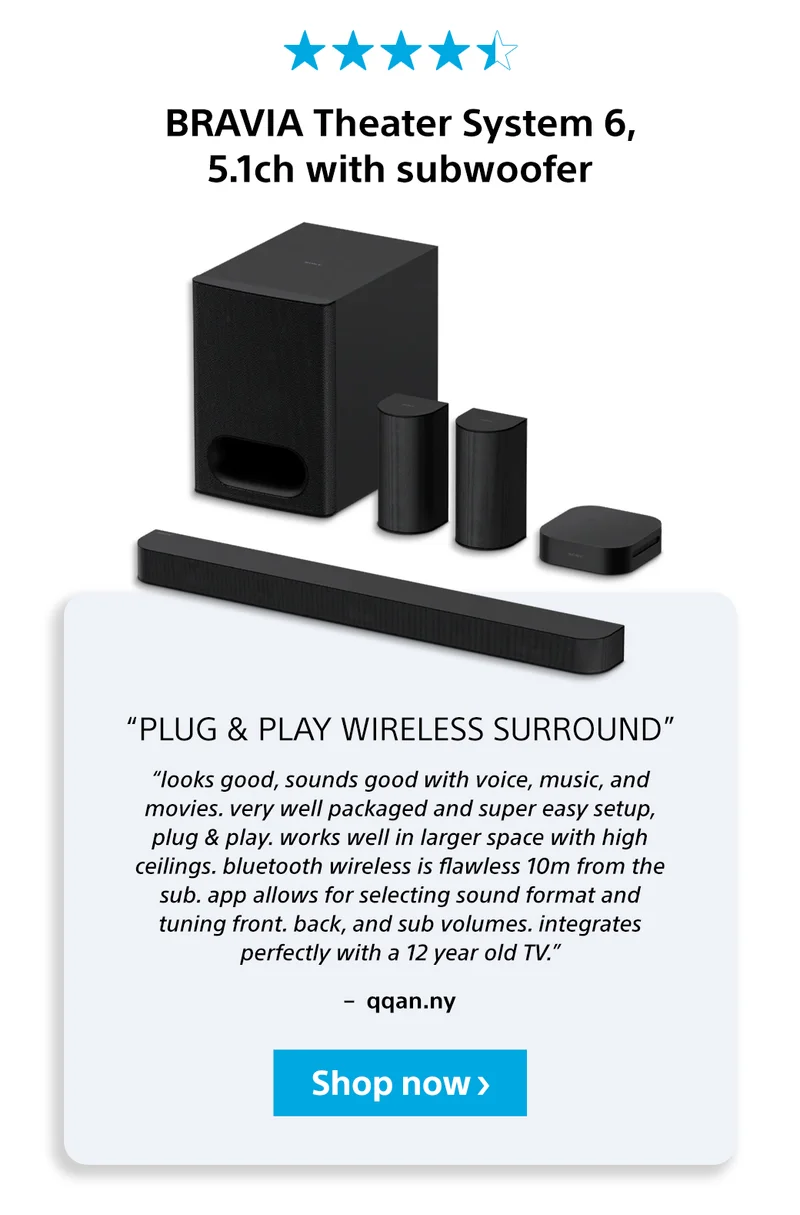 BRAVIA Theater System 6, 5.1ch with subwoofer “plug & play wireless surround” “looks good, sounds good with voice, music, and movies. very well packaged and super easy setup, plug & play. works well in larger space with high ceilings. bluetooth wireless is flawless 10m from the sub. app allows for selecting sound format and tuning front. back, and sub volumes. integrates perfectly with a 12 year old TV.” –  qqan.ny Shop now
