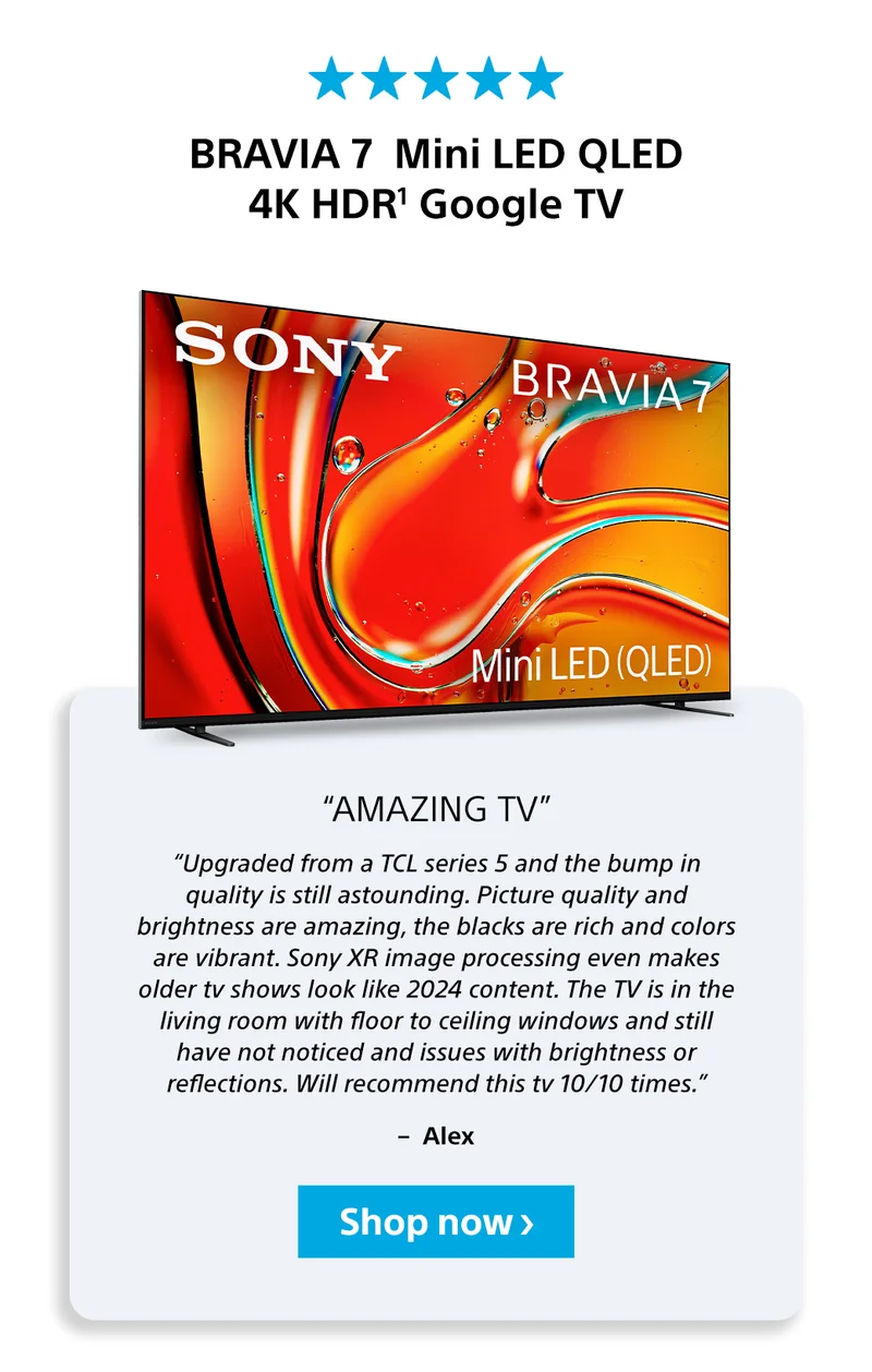 BRAVIA 7 Mini LED QLED 4K HDR1 Google TV “Amazing TV” “Upgraded from a TCL series 5 and the bump in quality is still astounding. Picture quality and brightness are amazing, the blacks are rich and colors are vibrant. Sony XR image processing even makes older tv shows look like 2024 content. The TV is in the living room with floor to ceiling windows and still have not noticed and issues with brightness or reflections. Will recommend this tv 10/10 times.” –  Alex Shop now