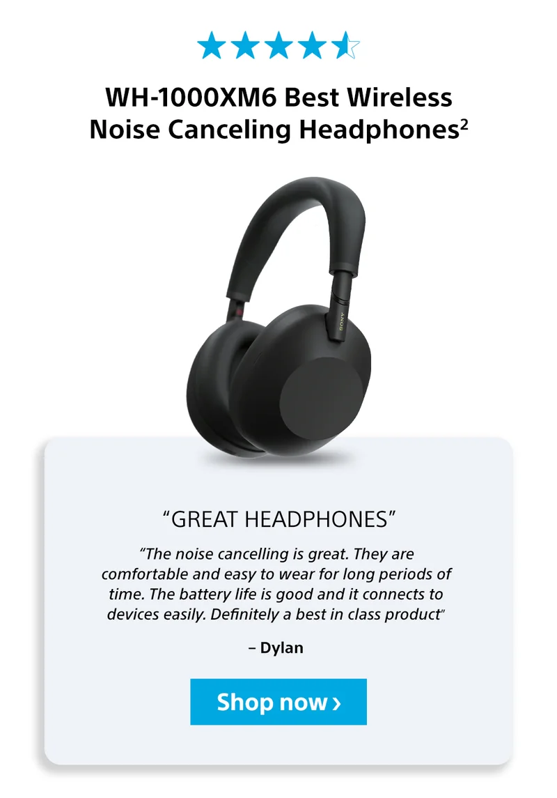 WH-1000XM6 Best Wireless Noise Canceling Headphones2 “Great headphones”“The noise cancelling is great. They are comfortable and easy to wear for long periods of time. The battery life is good and it connects to devices easily. Definitely a best in class product” – Dylan Shop now