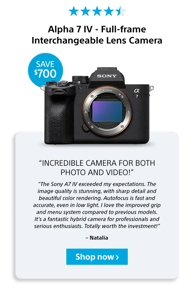 Alpha 7 IV - Full-frame Interchangeable Lens Camera Save $700“Incredible camera for both photo and video!” “The Sony A7 IV exceeded my expectations. The image quality is stunning, with sharp detail and beautiful color rendering. Autofocus is fast and accurate, even in low light. I love the improved grip and menu system compared to previous models. It’s a fantastic hybrid camera for professionals and serious enthusiasts. Totally worth the investment!” – Natalia Shop now