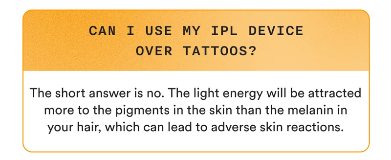Can I use my IPL device over tattoos? The short answer is no. The light energy will be attracted more to the pigments in the skin than the melanin in your hair, which can lead to adverse skin reactions.