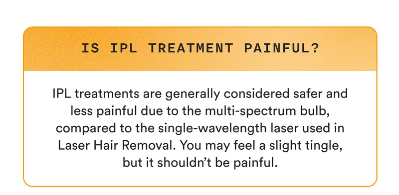 Is IPL treatment painful? IPL treatments are generally considered safer and less painful due to the multi-spectrum bulb, compared to the single-wavelength laser used in Laser Hair Removal. You may feel a slight tingle, but it shouldn’t be painful.