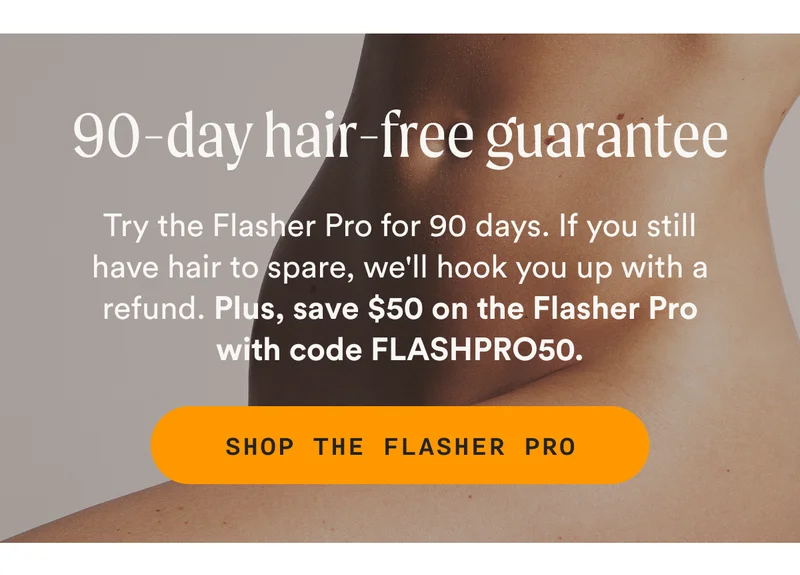 90-Day Hair-Free Guarantee: Try the Flasher Pro for 90 days. If you still have hair to spare, we'll hook you up with a refund. Plus, save $50 on the Flasher Pro with code FLASHPRO50. SHOP THE FLASHER PRO