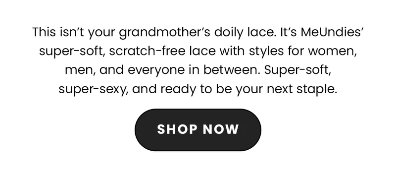 This isn't your grandmother's doily lace. It's MeUndies' super-soft lace, with scratch free lace, and styles for women, men, and everyone in between. Super-soft, super-sexy, and ready to be your next staple. Shop Now.