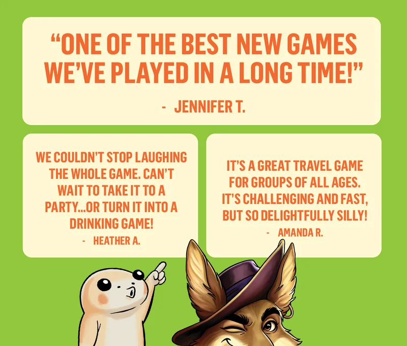 " ONE OF THE BEST NEW GAMES WE'VE PLAYED IN A LONG TIME!" - JENNIFER T. |  WE COULDN'T STOP LAUGHING THE WHOLE GAME.CAN'T WAIT TO TAKE IT TO A DRINKING GAME!" - HEATHER A. | IT'S A GREAT TRAVEL GAME FOR GROUPS OF ALL AGES. IT'S CHALLENGING AND FAST, BUT SO DELIGHTFULLY SILLY!" - AMANDA R. |