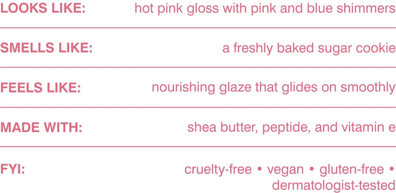 looks like: hot pink gloss with pink and blue shimmers. smells like: a freshly baked sugar cookie. feels like: nourishing glaze that glides on smoothly. made with: shea butter, peptide, and vitamin e. FYI: cruelty-free, vegan, gluten-free, dermatologist-tested