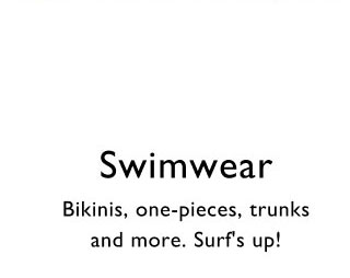 Swimwear     Bikinis, one-pieces, trunks and more. Surf's up!