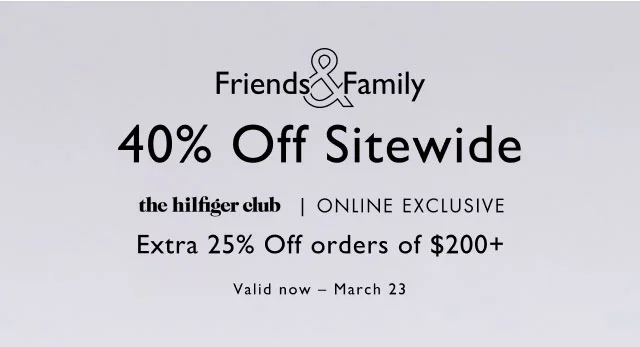 Friends & Family                                            40% off sitewide                                             the Hilfiger club, online exclusive                                            Take an extra 25% off order of $200+                                             Valid now - March 23