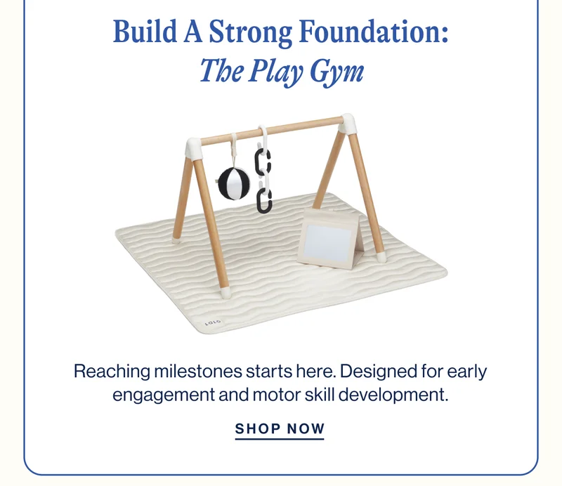 Build A Strong Foundation: The Play Gym. Reaching milestones starts here. Designed for early engagement and motor skill development. Shop Now