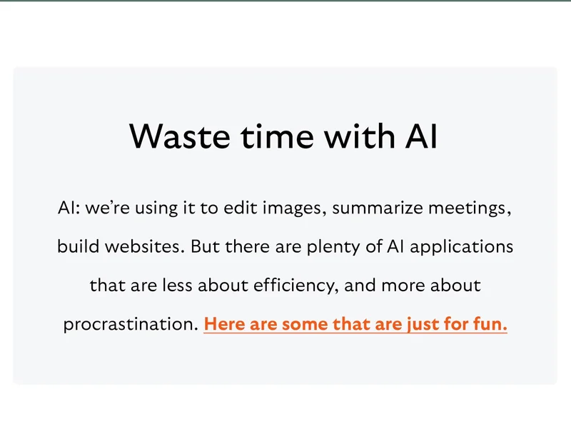Waste time with AI AI: we’re using it to edit images, summarize meetings, build websites. But there are plenty of AI applications that are less about efficiency, and more about procrastination. Here are some that are just for fun.