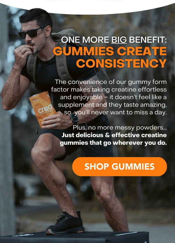 One More BIG Benefit: The Convenience of Gummies Ensures Consistency  Our gummies make taking creatine effortless and enjoyable – it doesn’t feel like a supplement and they taste amazing, so you’ll never want to miss a day. Plus, no more messy powders… Just delicious, effective creatine gummies.