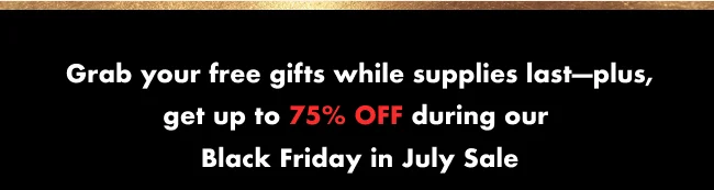 Grab your free gifts while supplies last—plus, get up to 75% OFF during our Black Friday in July Sale